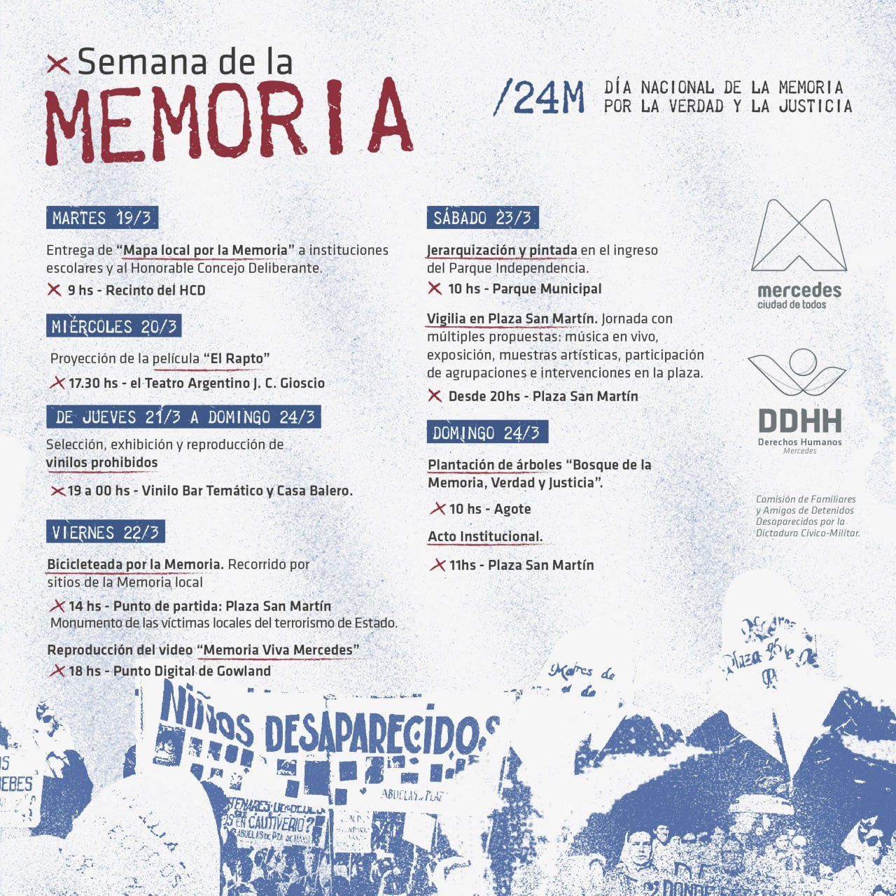 Semana de la Memoria con múltiples actividades y propuestassemana se estarán realizando diferentes actos y acciones en la ciudad. Las mismas fueron trabajadas y diagramadas entre la Comisión de Familiares y Amigos de Detenidos y Desaparecidos y la Coordinación de Derechos Humanos local. Las mismas comienzan este martes a las 09:00 de la mañana, donde se estará entregando el mapa local por la memoria a instituciones escolares y al Honorable Concejo Deliberante. La Coordinadora del Centro Universitario Regional y parte de la Coordinación de DDHH, Mara Quiroga contó “Se estará entregando en el recinto del Concejo Deliberante este mapa que se realizó de manera conjunta con la Secretaría de Derechos Humanos de la Nación, donde la idea es geo referenciar sitios que estuvieron involucrados con hechos de la última dictadura militar” y destacó “es un material sumamente importante porque en principio nos brinda información y datos, con la idea de que las instituciones que reciban el mapa puedan trabajarlo en el marco dela efeméride”. Asimismo, Mara Quiroga informó “el miércoles vamos a tener la proyección de la película “El Rapto” en el teatro Argentino a las 17:30, de jueves a domingo habrá una exhibición, selección y reproducción de vinilos prohibidos en Vinilo Bar y Casa Balero de las 21:00 a las 00:00” y agregó “el viernes habrá a las 14:00 horas la Bicicleteada por la Memoria, que es un recorrido por sitios de la memoria local cuyo punto de partida será la plaza San Martín y a las 18:00 horas se reproducirá el video Memoria Viva Mercedes que es un homenaje de los detenidos asesinados y desaparecidos por la última dictadura militar de Mercedes, que será en el punto Digital de Gowland”. En este sentido, la Coordinadora comunicó “el sábado se estará haciendo una actividad junto a la Comisión de familiares y amigos de detenidos y desaparecidos, la coordinación de juventud y servicios públicos de la municipalidad, que es la jerarquización y pintada del ingreso al parque Independencia y a las 20:00 se convoca la vigilia que se hará en la plaza San Martín con múltiples propuestas, música en vivo, exposición y muestras artísticas e intervenciones” y añadió “ya el día domingo a las 10:00 de la mañana tendremos la plantación de árboles en el Bosque de la Memoria, Verdad y Justicia que convoca la Sociedad de Fomento de Gowland- Agote y a las 11:00 horas el acto en plaza San Martín”. Conjuntamente, Quiroga convocó “está abierta la convocatoria a Jóvenes y Memoria que es un programa coordinada por la Comisión de la Memoria que está dirigido a escuelas y organizaciones sociales, políticas y culturales de la provincia de Buenos Aires que propone que haya equipos de trabajo que elaboren un proyecto de investigación acerca de las memorias del pasado reciente, por lo que invitamos a inscribirse al programa, donde Mercedes ya viene participando y es una de las ciudades que más proyectos presenta” y apuntó “ante cualquier duda pueden acercarse a calle 47 entre 28 y 30, o pueden mandar un WhatsApp al 2324-358459”.